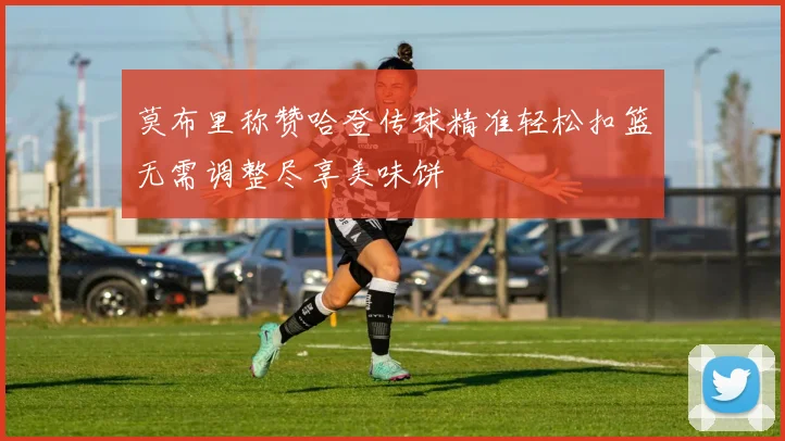 莫布里称赞哈登传球精准轻松扣篮无需调整尽享美味饼