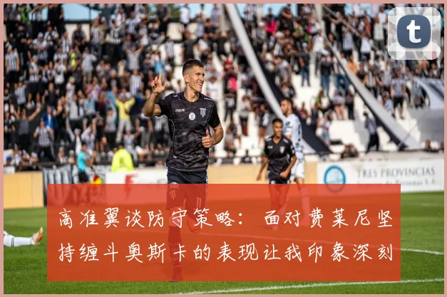 高准翼谈防守策略：面对费莱尼坚持缠斗奥斯卡的表现让我印象深刻