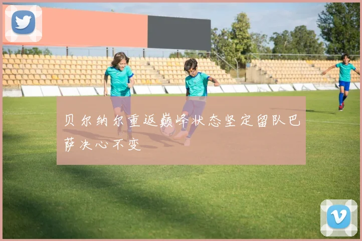 贝尔纳尔重返巅峰状态坚定留队巴萨决心不变