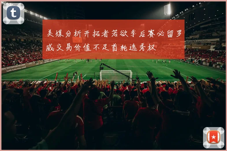 美媒分析开拓者若欲季后赛必留罗威交易价值不足首轮选秀权