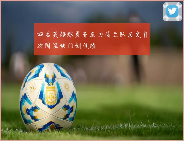 四名英超球员齐发力荷兰队历史首次同场破门创佳绩