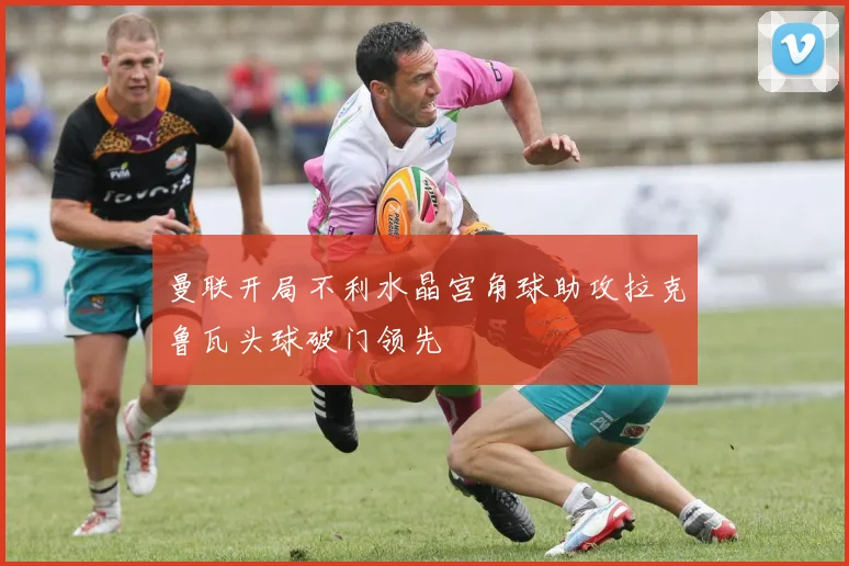 曼联开局不利水晶宫角球助攻拉克鲁瓦头球破门领先