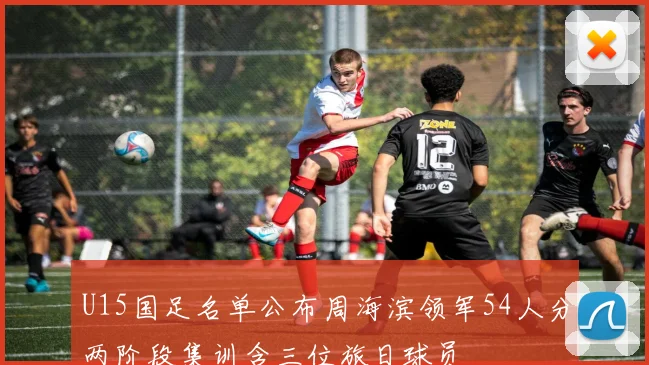 U15国足名单公布周海滨领军54人分两阶段集训含三位旅日球员