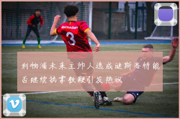 利物浦未来主帅人选成谜斯洛特能否继续执掌教鞭引发热议