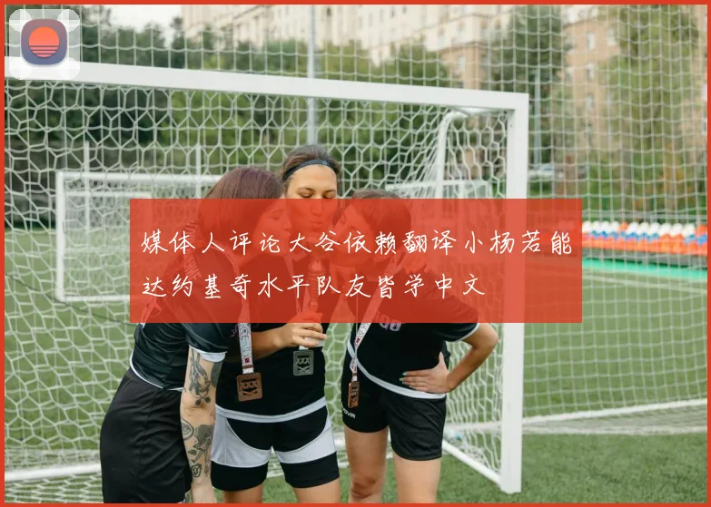 媒体人评论大谷依赖翻译小杨若能达约基奇水平队友皆学中文