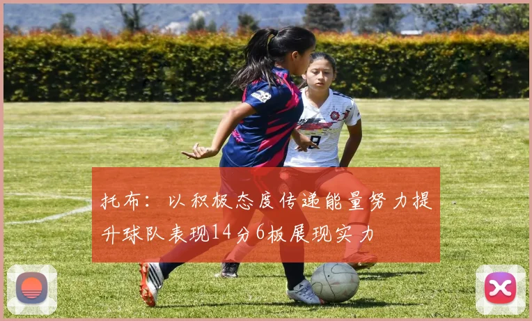 托布：以积极态度传递能量努力提升球队表现14分6板展现实力