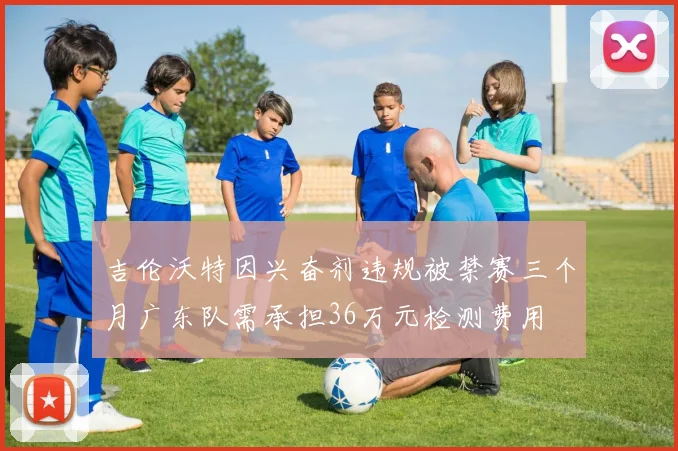吉伦沃特因兴奋剂违规被禁赛三个月广东队需承担36万元检测费用