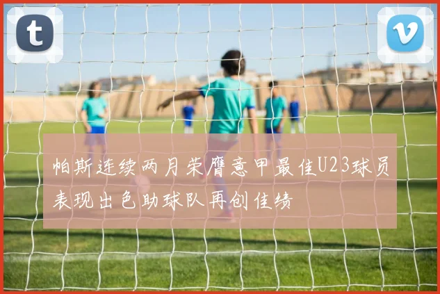 帕斯连续两月荣膺意甲最佳U23球员表现出色助球队再创佳绩