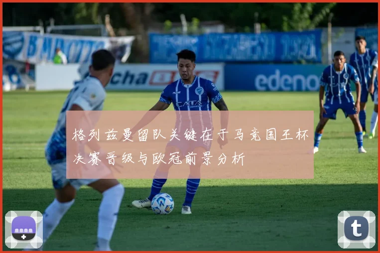 格列兹曼留队关键在于马竞国王杯决赛晋级与欧冠前景分析