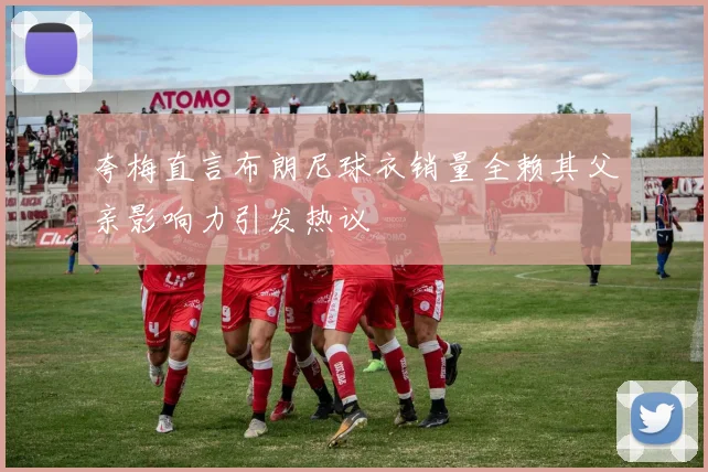夸梅直言布朗尼球衣销量全赖其父亲影响力引发热议
