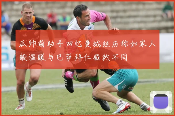 瓜帅前助手回忆曼城经历称如家人般温暖与巴萨拜仁截然不同