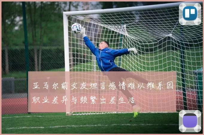 亚马尔前女友坦言感情难以维系因职业差异与频繁出差生活