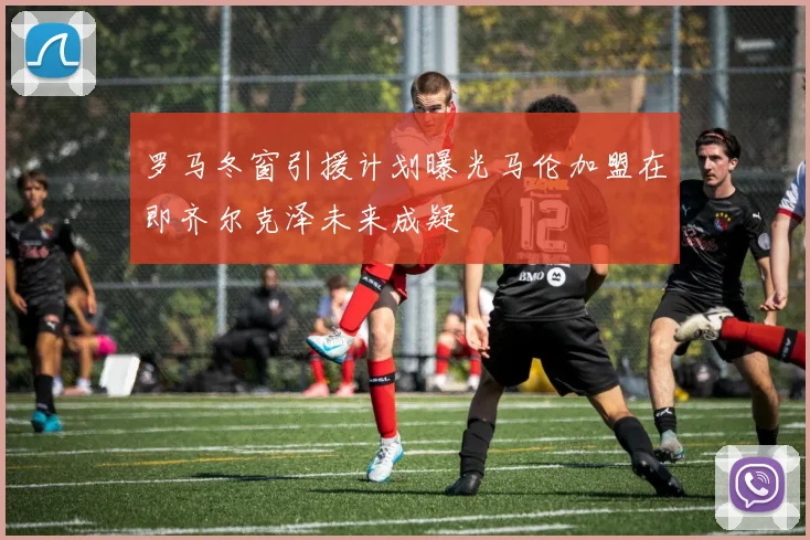 罗马冬窗引援计划曝光马伦加盟在即齐尔克泽未来成疑