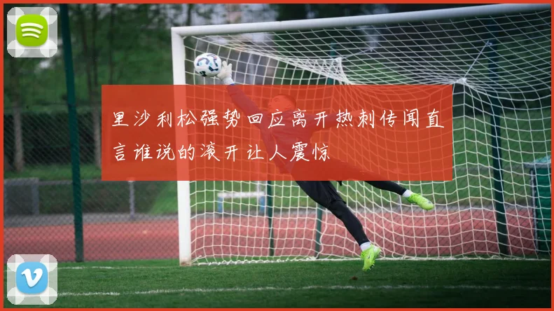 里沙利松强势回应离开热刺传闻直言谁说的滚开让人震惊