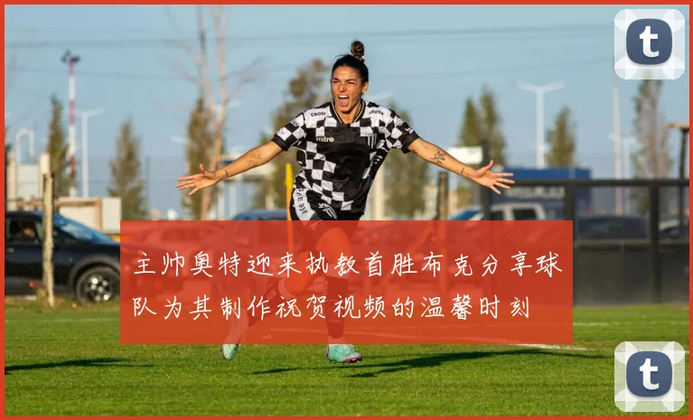 主帅奥特迎来执教首胜布克分享球队为其制作祝贺视频的温馨时刻