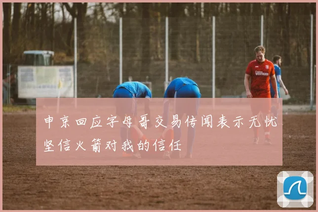 申京回应字母哥交易传闻表示无忧坚信火箭对我的信任