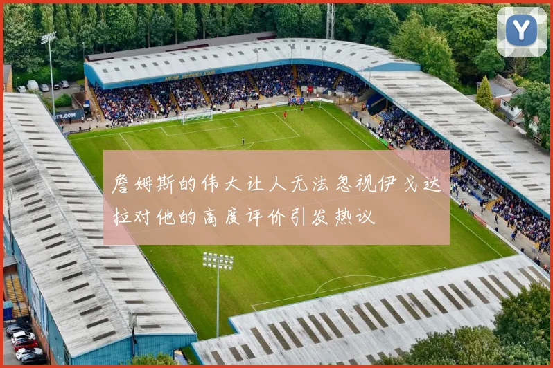 詹姆斯的伟大让人无法忽视伊戈达拉对他的高度评价引发热议