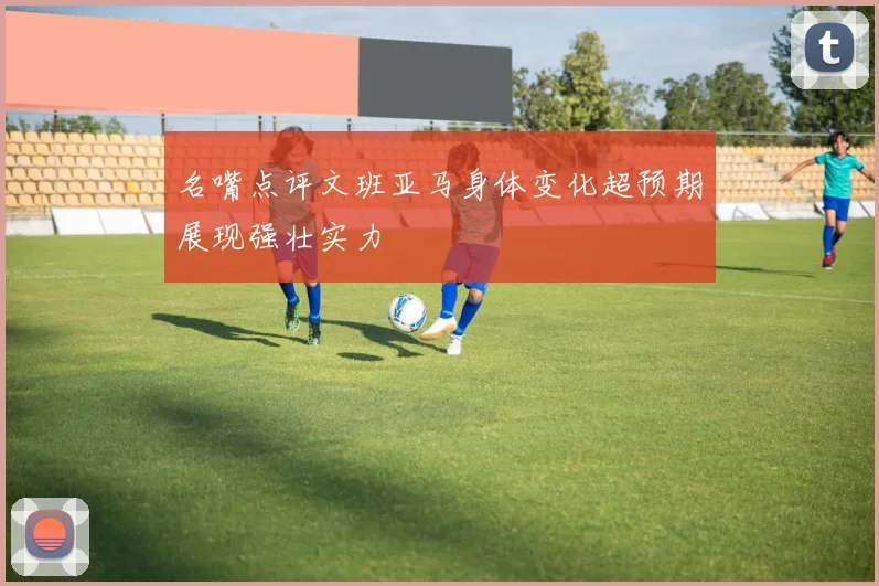 名嘴点评文班亚马身体变化超预期展现强壮实力