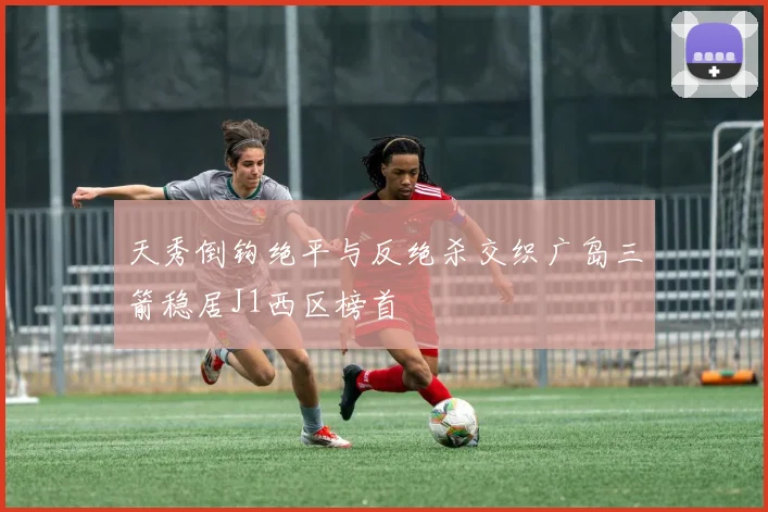 天秀倒钩绝平与反绝杀交织广岛三箭稳居J1西区榜首