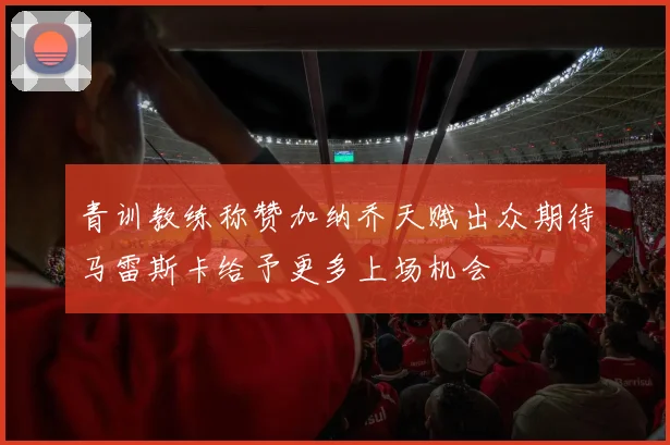 青训教练称赞加纳乔天赋出众期待马雷斯卡给予更多上场机会