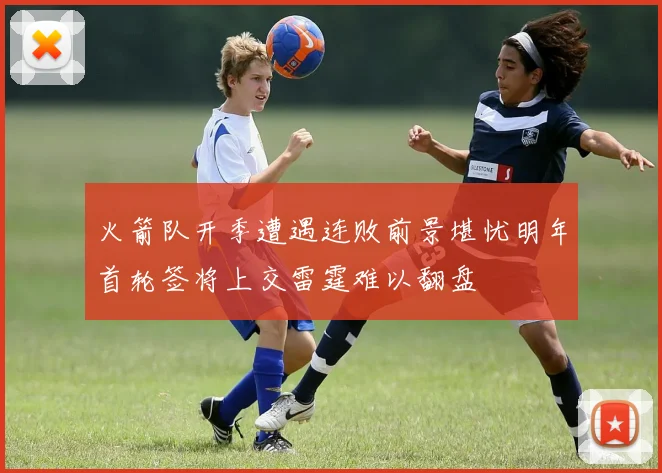 火箭队开季遭遇连败前景堪忧明年首轮签将上交雷霆难以翻盘