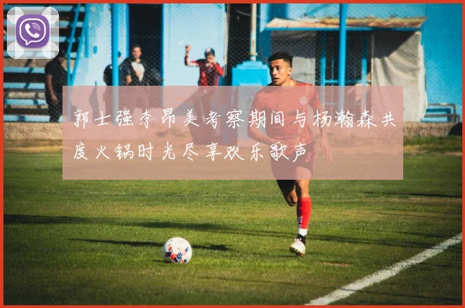 郭士强李昂美考察期间与杨瀚森共度火锅时光尽享欢乐歌声