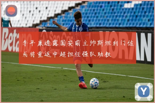 李平康透露国安前主帅斯坦利门佐或将重返中超担任强队助教