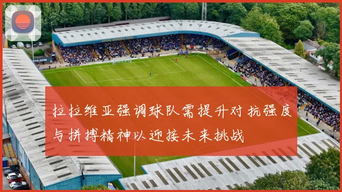 拉拉维亚强调球队需提升对抗强度与拼搏精神以迎接未来挑战