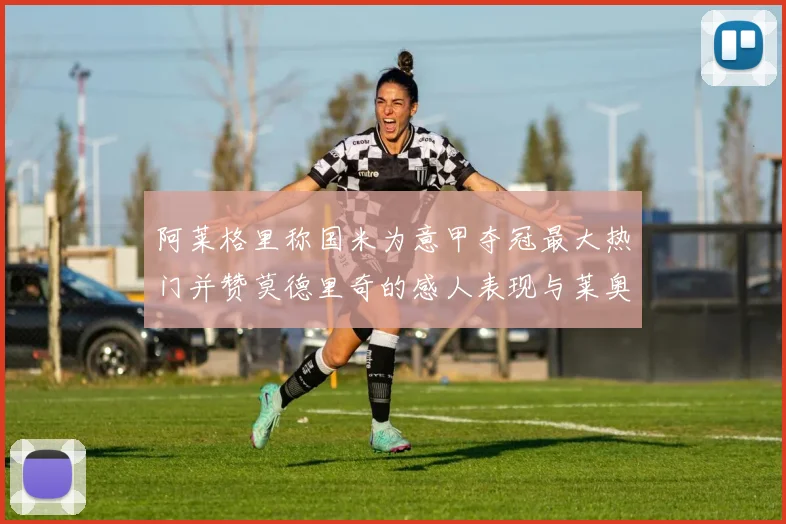 阿莱格里称国米为意甲夺冠最大热门并赞莫德里奇的感人表现与莱奥的务实转变