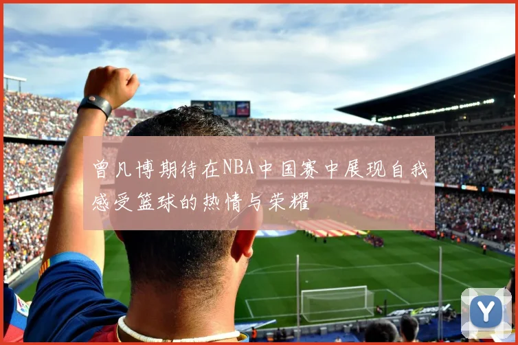 曾凡博期待在NBA中国赛中展现自我感受篮球的热情与荣耀