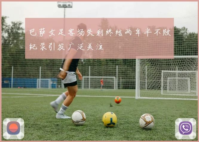 巴萨女足客场失利终结两年半不败纪录引发广泛关注