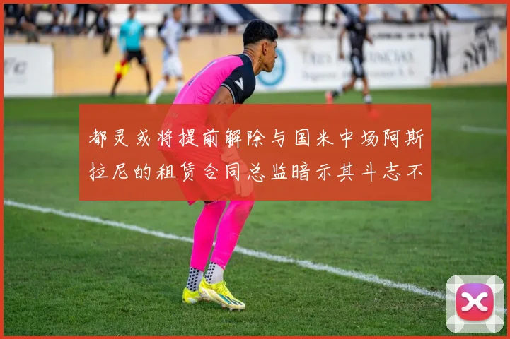 都灵或将提前解除与国米中场阿斯拉尼的租赁合同总监暗示其斗志不足