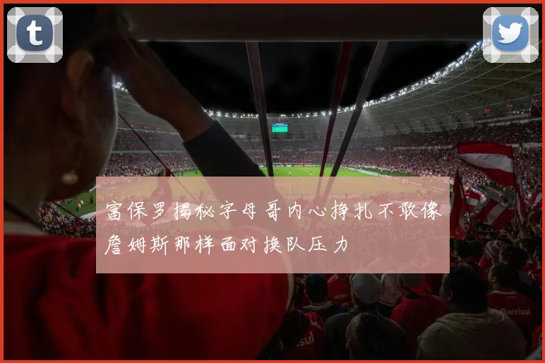 富保罗揭秘字母哥内心挣扎不敢像詹姆斯那样面对换队压力