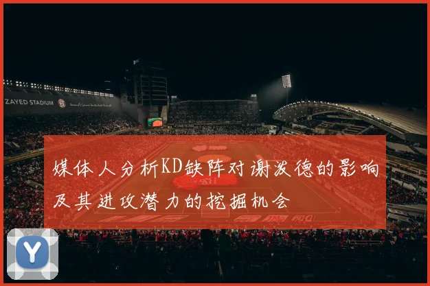 媒体人分析KD缺阵对谢泼德的影响及其进攻潜力的挖掘机会