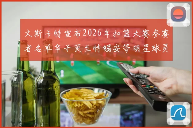 文斯卡特宣布2026年扣篮大赛参赛者名单华子莫兰特锡安等明星球员齐聚